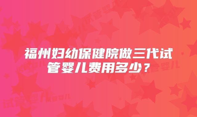 福州妇幼保健院做三代试管婴儿费用多少？