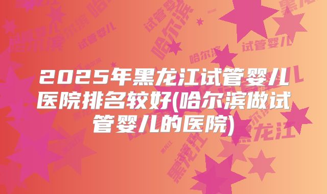 2025年黑龙江试管婴儿医院排名较好(哈尔滨做试管婴儿的医院)