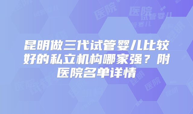 昆明做三代试管婴儿比较好的私立机构哪家强？附医院名单详情