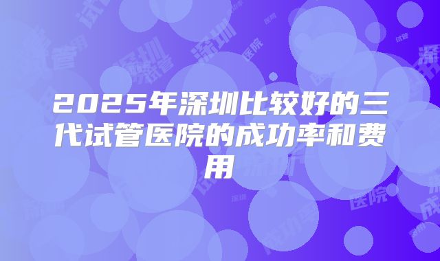 2025年深圳比较好的三代试管医院的成功率和费用