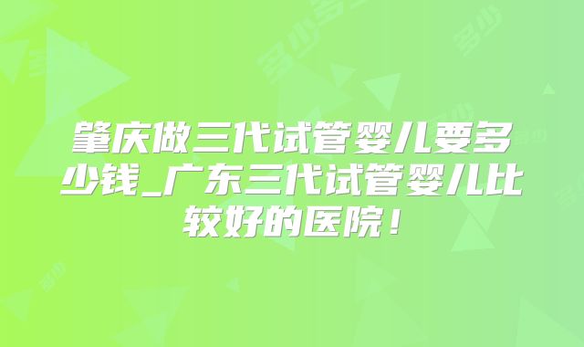 肇庆做三代试管婴儿要多少钱_广东三代试管婴儿比较好的医院！