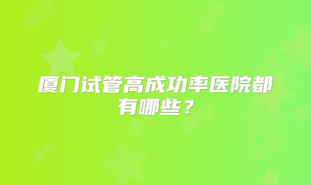 厦门试管高成功率医院都有哪些？