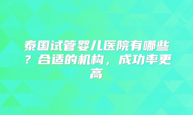 泰国试管婴儿医院有哪些?合适的机构,成功率更高