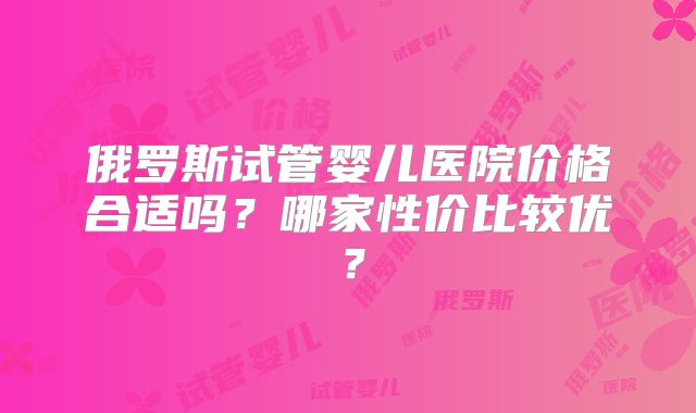 俄罗斯试管婴儿医院价格合适吗？哪家性价比较优？