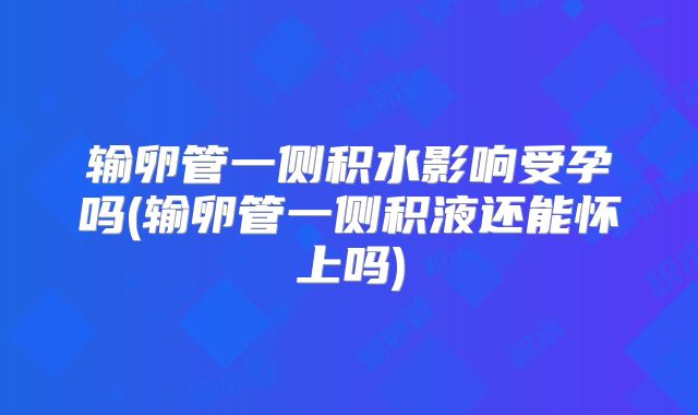 输卵管一侧积水影响受孕吗(输卵管一侧积液还能怀上吗)