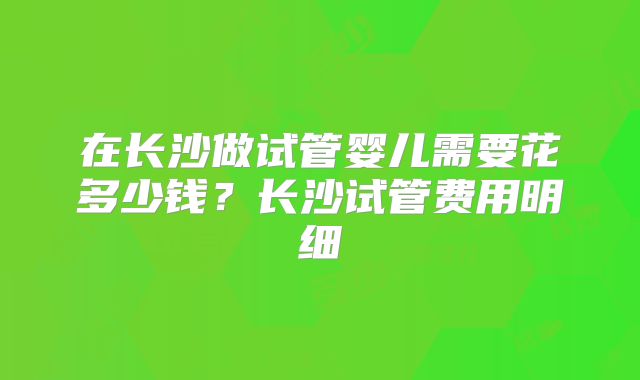 在长沙做试管婴儿需要花多少钱?长沙试管费用明细