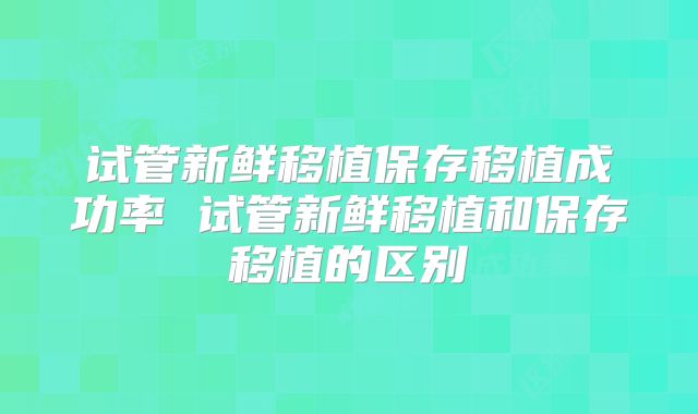 试管新鲜移植保存移植成功率 试管新鲜移植和保存移植的区别