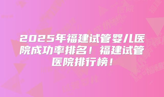 2025年福建试管婴儿医院成功率排名！福建试管医院排行榜！