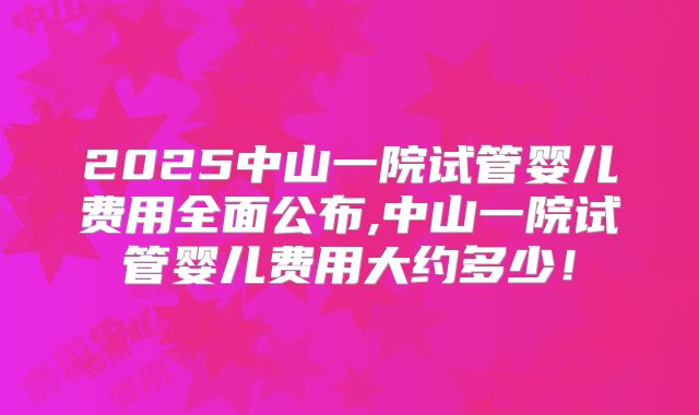 2025中山一院试管婴儿费用全面公布,中山一院试管婴儿费用大约多少!