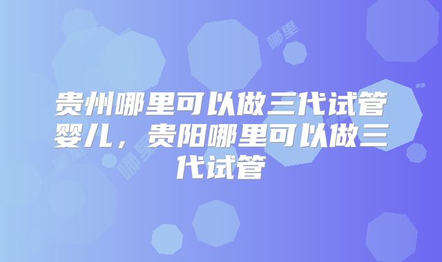 贵州哪里可以做三代试管婴儿，贵阳哪里可以做三代试管