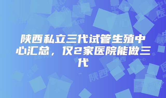 陕西私立三代试管生殖中心汇总，仅2家医院能做三代