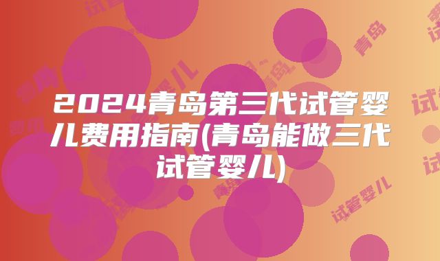 2024青岛第三代试管婴儿费用指南(青岛能做三代试管婴儿)