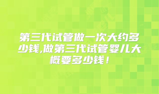 第三代试管做一次大约多少钱,做第三代试管婴儿大概要多少钱！