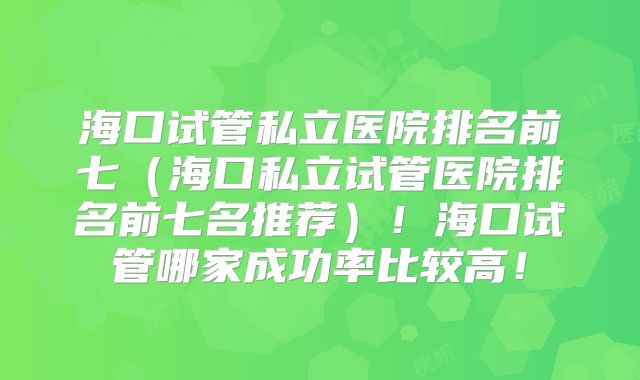 海口试管私立医院排名前七（海口私立试管医院排名前七名推荐）！海口试管哪家成功率比较高！
