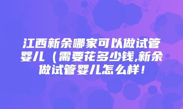 江西新余哪家可以做试管婴儿(需要花多少钱,新余做试管婴儿怎么样!