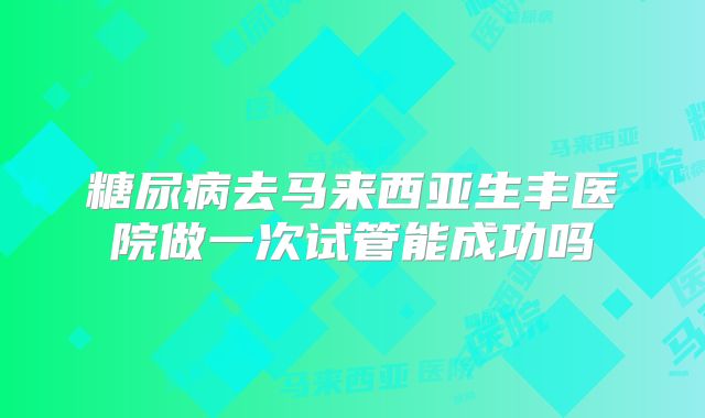 糖尿病去马来西亚生丰医院做一次试管能成功吗