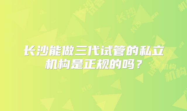 长沙能做三代试管的私立机构是正规的吗？