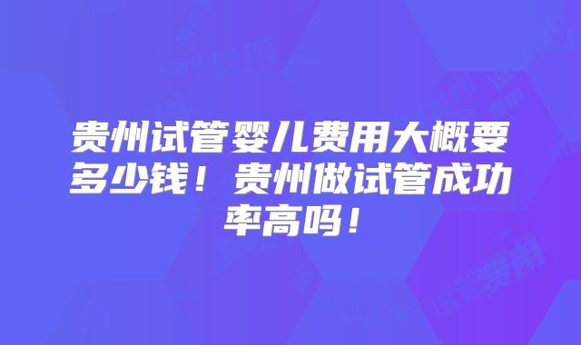贵州试管婴儿费用大概要多少钱！贵州做试管成功率高吗！