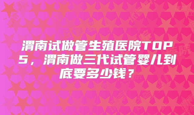 渭南试做管生殖医院TOP5，渭南做三代试管婴儿到底要多少钱？