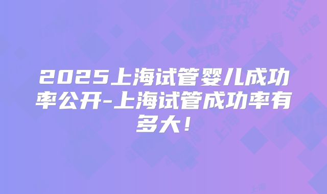 2025上海试管婴儿成功率公开-上海试管成功率有多大！