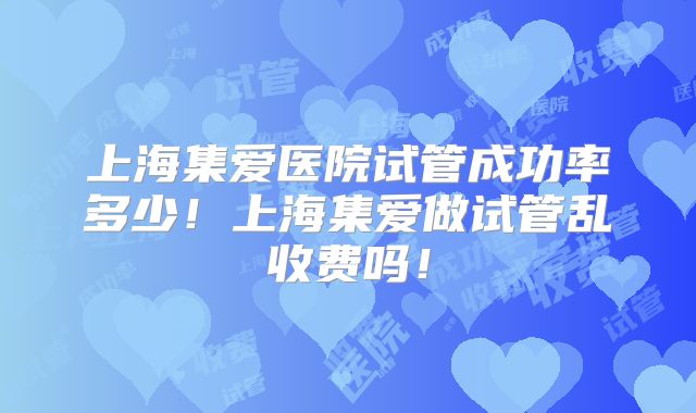 上海集爱医院试管成功率多少!上海集爱做试管乱收费吗!