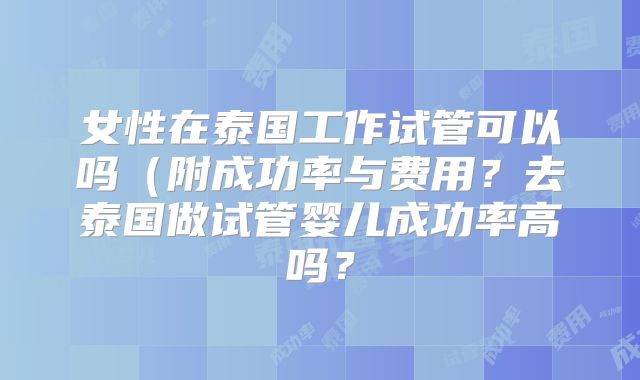 女性在泰国工作试管可以吗（附成功率与费用？去泰国做试管婴儿成功率高吗？