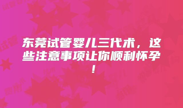 东莞试管婴儿三代术，这些注意事项让你顺利怀孕！