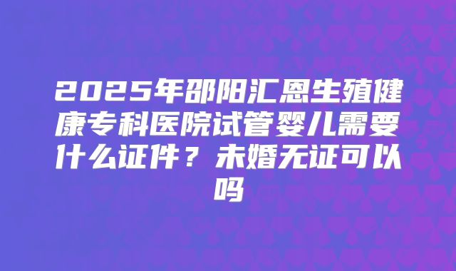 2025年邵阳汇恩生殖健康专科医院试管婴儿需要什么证件？未婚无证可以吗