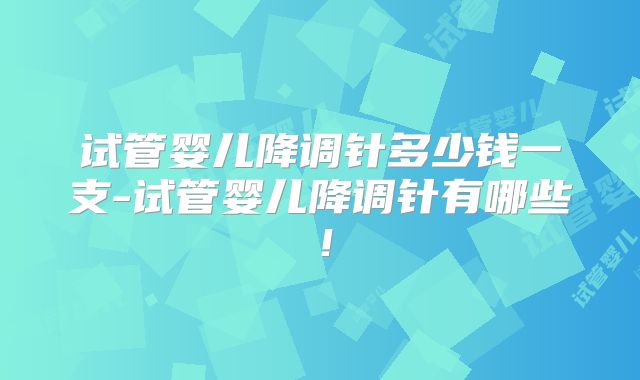试管婴儿降调针多少钱一支-试管婴儿降调针有哪些！