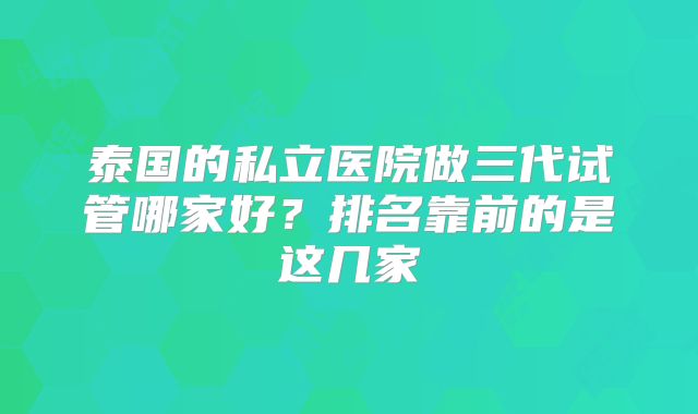 泰国的私立医院做三代试管哪家好？排名靠前的是这几家