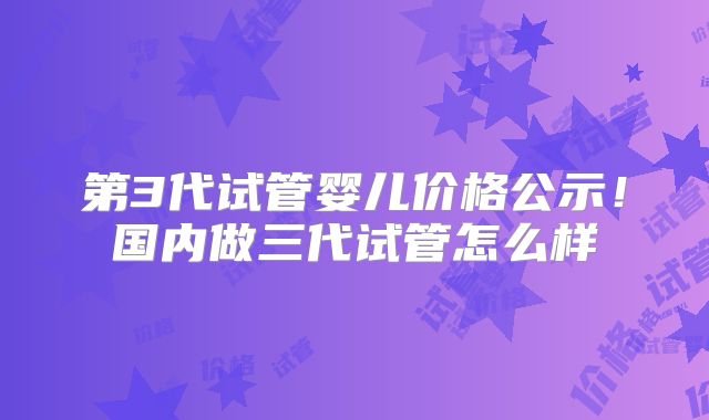 第3代试管婴儿价格公示！国内做三代试管怎么样