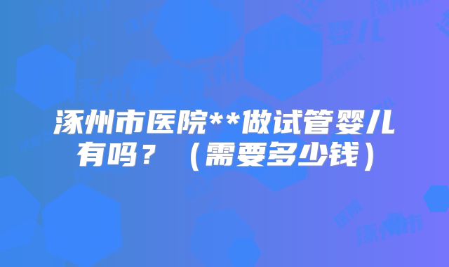 涿州市医院**做试管婴儿有吗?(需要多少钱)