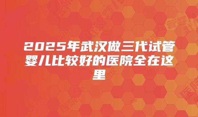 2025年武汉做三代试管婴儿比较好的医院全在这里