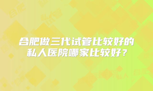 合肥做三代试管比较好的私人医院哪家比较好？