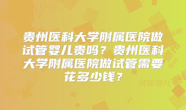 贵州医科大学附属医院做试管婴儿贵吗？贵州医科大学附属医院做试管需要花多少钱？