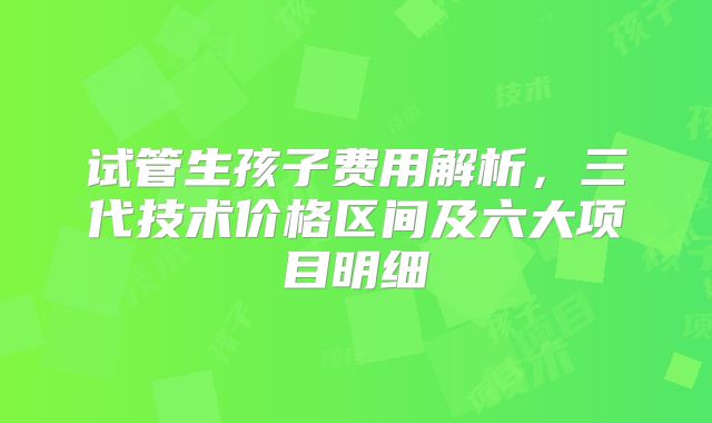 试管生孩子费用解析,三代技术价格区间及六大项目明细