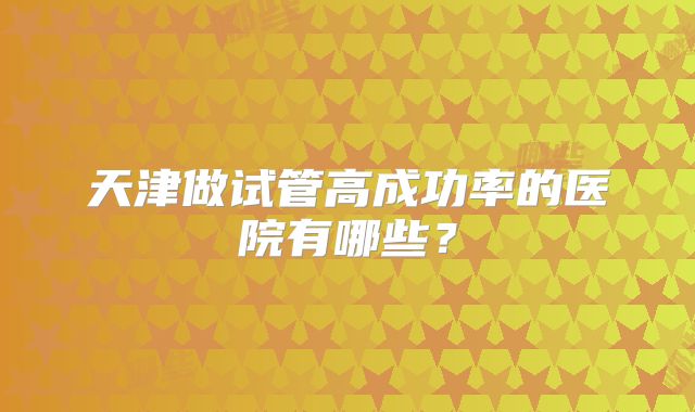 天津做试管高成功率的医院有哪些?