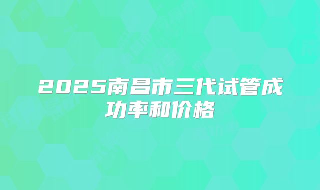 2025南昌市三代试管成功率和价格