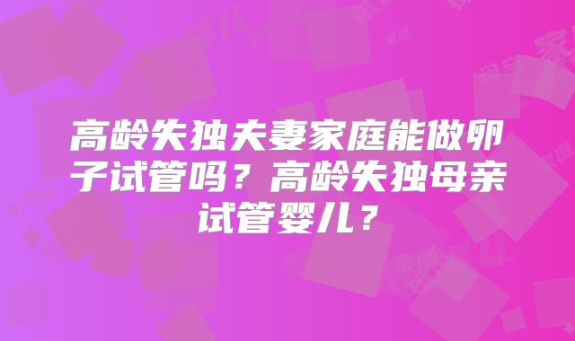 高龄失独夫妻家庭能做卵子试管吗?高龄失独母亲试管婴儿?