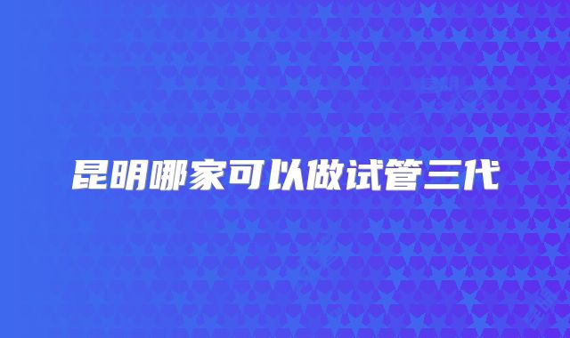 昆明哪家可以做试管三代