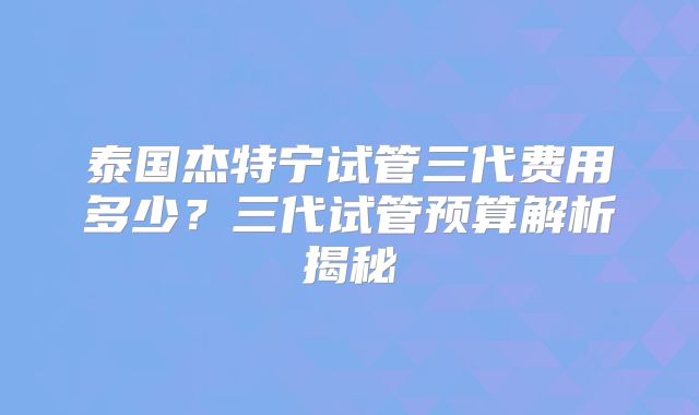 泰国杰特宁试管三代费用多少？三代试管预算解析揭秘