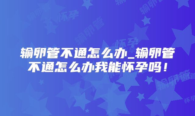 输卵管不通怎么办_输卵管不通怎么办我能怀孕吗！