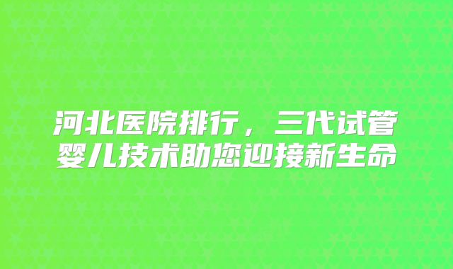 河北医院排行,三代试管婴儿技术助您迎接新生命