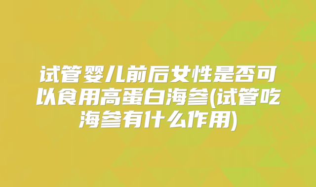 试管婴儿前后女性是否可以食用高蛋白海参(试管吃海参有什么作用)