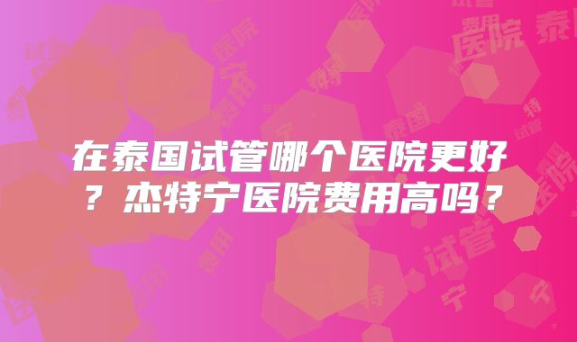 在泰国试管哪个医院更好？杰特宁医院费用高吗？