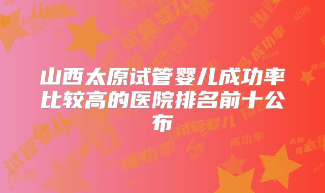 山西太原试管婴儿成功率比较高的医院排名前十公布