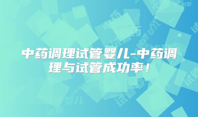 中药调理试管婴儿-中药调理与试管成功率!