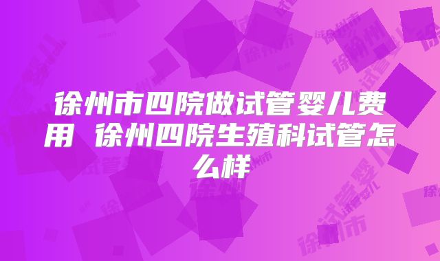 徐州市四院做试管婴儿费用 徐州四院生殖科试管怎么样