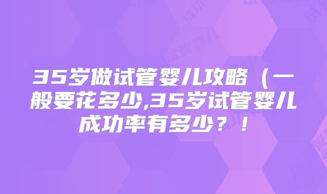 35岁做试管婴儿攻略(一般要花多少,35岁试管婴儿成功率有多少?!
