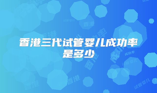 香港三代试管婴儿成功率是多少